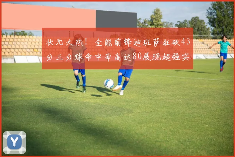 状元大热！全能前锋迪班萨狂砍43分三分球命中率高达80展现超强实力