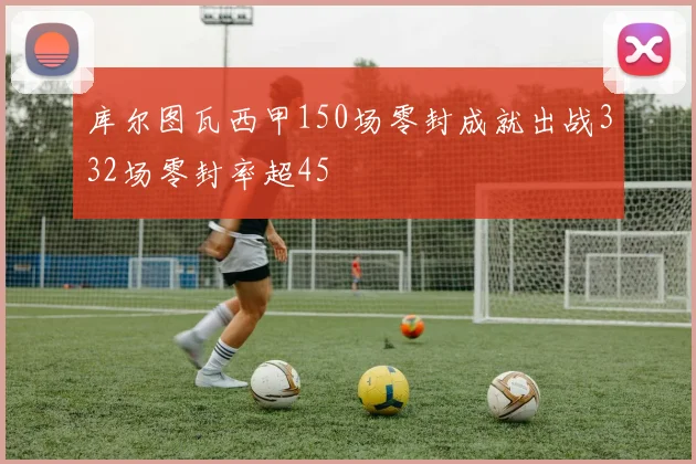 库尔图瓦西甲150场零封成就出战332场零封率超45