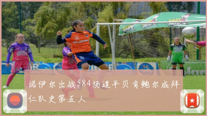 诺伊尔出战584场追平贝肯鲍尔成拜仁队史第五人