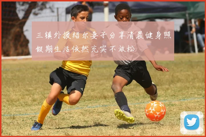 三镇外援绍尔妻子分享清晨健身照假期生活依然充实不放松