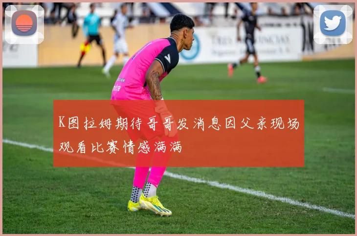 K图拉姆期待哥哥发消息因父亲现场观看比赛情感满满