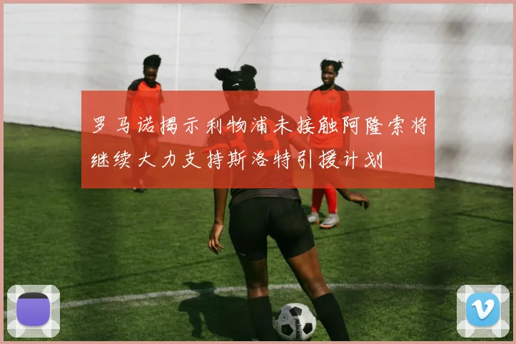 罗马诺揭示利物浦未接触阿隆索将继续大力支持斯洛特引援计划
