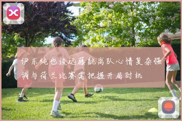 伊东纯也谈远藤航离队心情复杂强调与荷兰比赛需把握开局时机