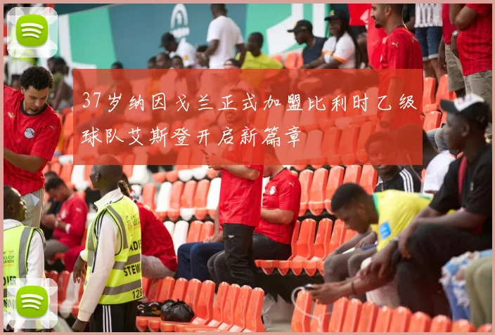 37岁纳因戈兰正式加盟比利时乙级球队艾斯登开启新篇章