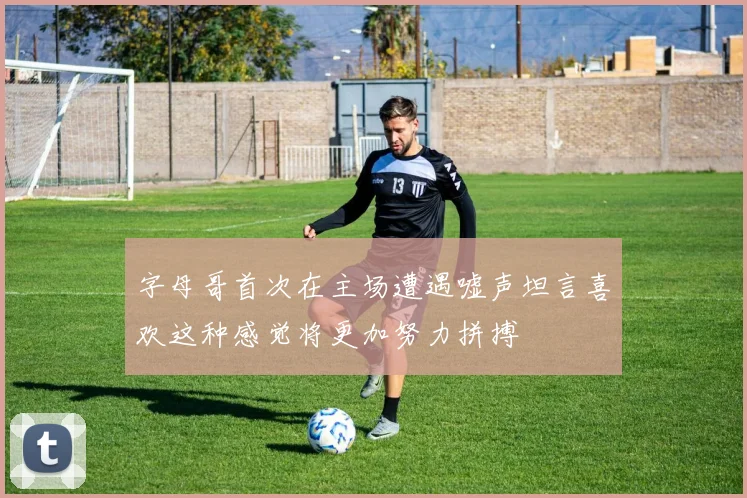 字母哥首次在主场遭遇嘘声坦言喜欢这种感觉将更加努力拼搏