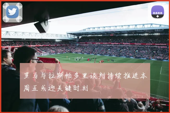 罗马与拉斯帕多里谈判持续推进本周五或迎关键时刻