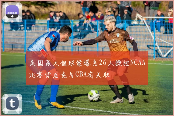 美国最大假球案曝光26人操控NCAA比赛背后竟与CBA有关联