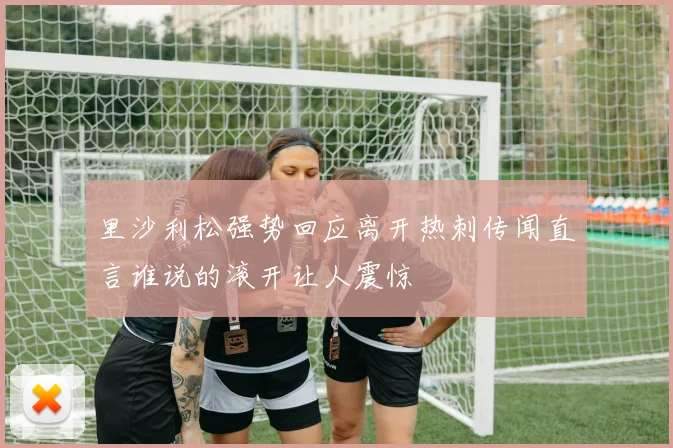 里沙利松强势回应离开热刺传闻直言谁说的滚开让人震惊