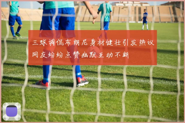 三球调侃布朗尼身材健壮引发热议网友纷纷点赞幽默互动不断