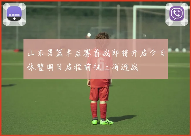山东男篮季后赛首战即将开启今日休整明日启程前往上海迎战