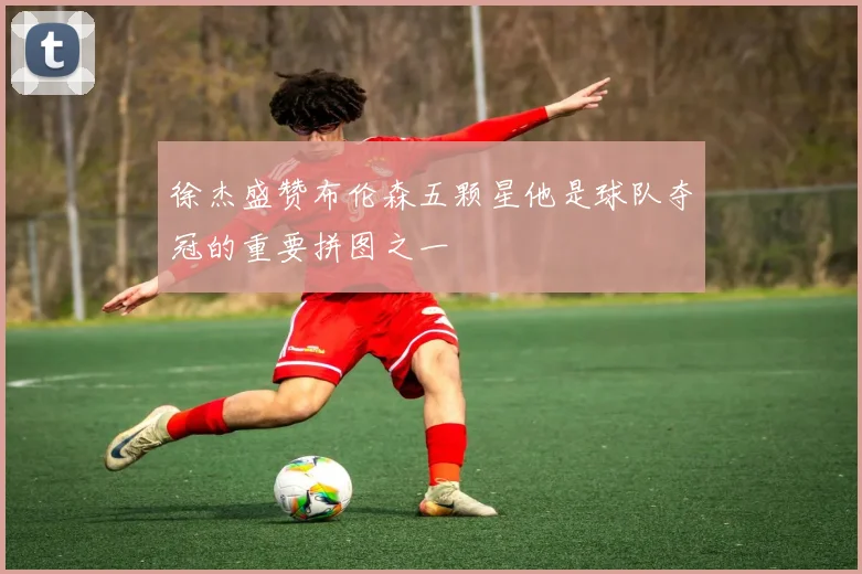 徐杰盛赞布伦森五颗星他是球队夺冠的重要拼图之一