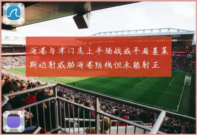 海港与津门虎上半场战成平局基莱斯远射威胁海港防线但未能射正