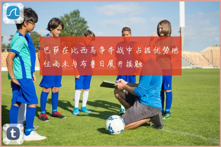 巴萨在比西乌争夺战中占据优势地位尚未与布鲁日展开接触