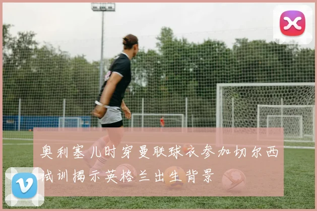 奥利塞儿时穿曼联球衣参加切尔西试训揭示英格兰出生背景