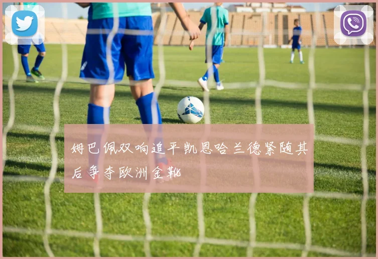 姆巴佩双响追平凯恩哈兰德紧随其后争夺欧洲金靴