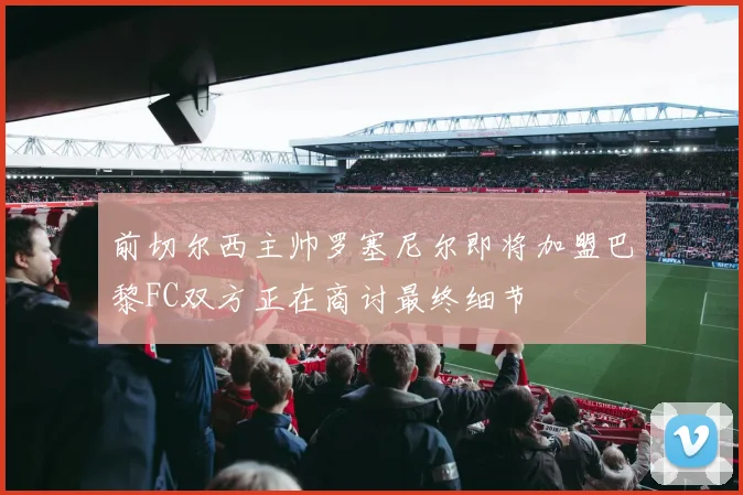 前切尔西主帅罗塞尼尔即将加盟巴黎FC双方正在商讨最终细节