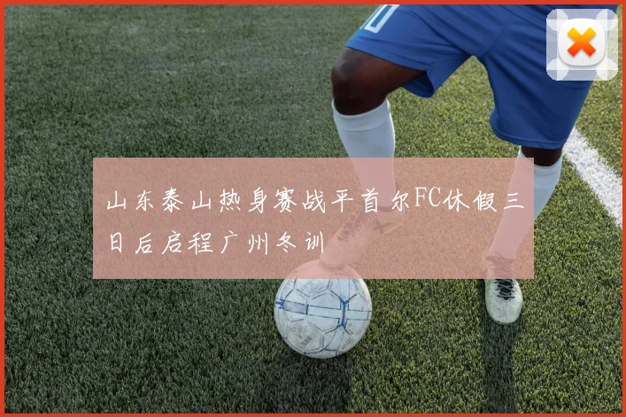 山东泰山热身赛战平首尔FC休假三日后启程广州冬训