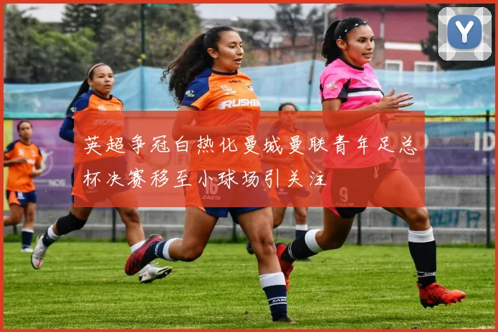 英超争冠白热化曼城曼联青年足总杯决赛移至小球场引关注